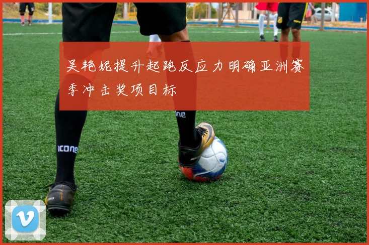 吴艳妮提升起跑反应力明确亚洲赛季冲击奖项目标