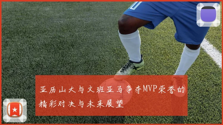 亚历山大与文班亚马争夺MVP荣誉的精彩对决与未来展望