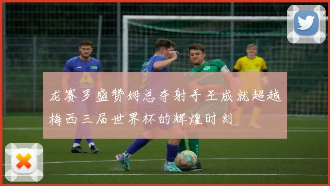 龙赛罗盛赞姆总夺射手王成就超越梅西三届世界杯的辉煌时刻