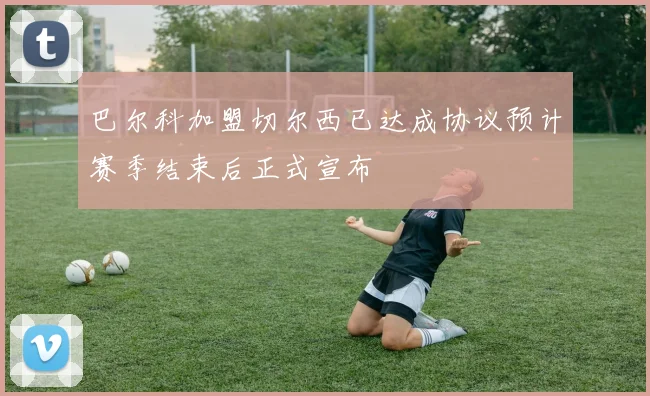 巴尔科加盟切尔西已达成协议预计赛季结束后正式宣布