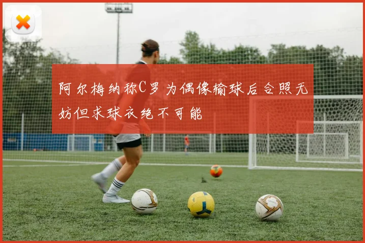 阿尔梅纳称C罗为偶像输球后合照无妨但求球衣绝不可能