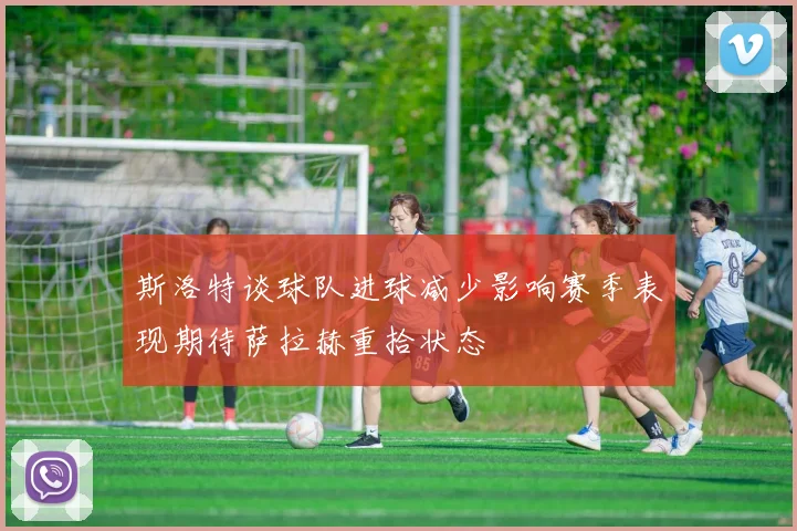 斯洛特谈球队进球减少影响赛季表现期待萨拉赫重拾状态