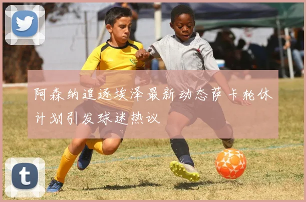阿森纳追逐埃泽最新动态萨卡轮休计划引发球迷热议