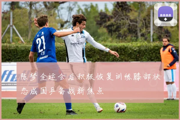 陈梦全运会后积极恢复训练膝部状态成国乒备战新焦点