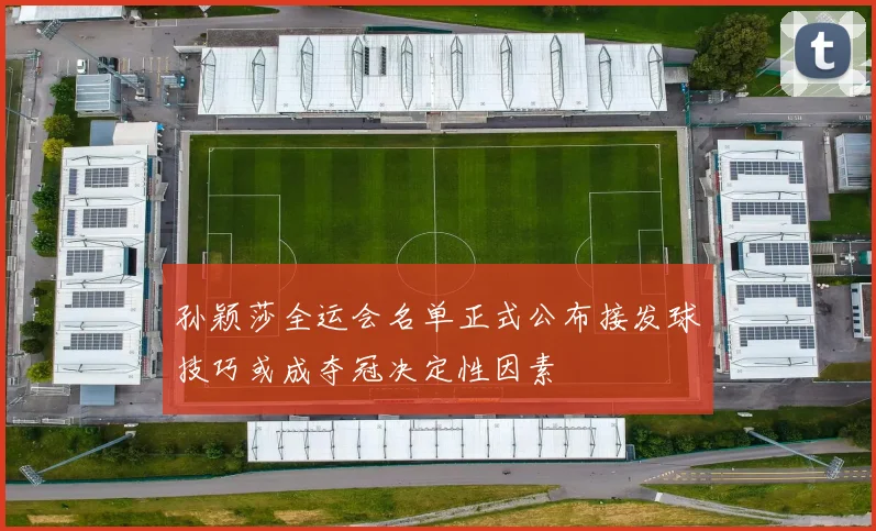 孙颖莎全运会名单正式公布接发球技巧或成夺冠决定性因素