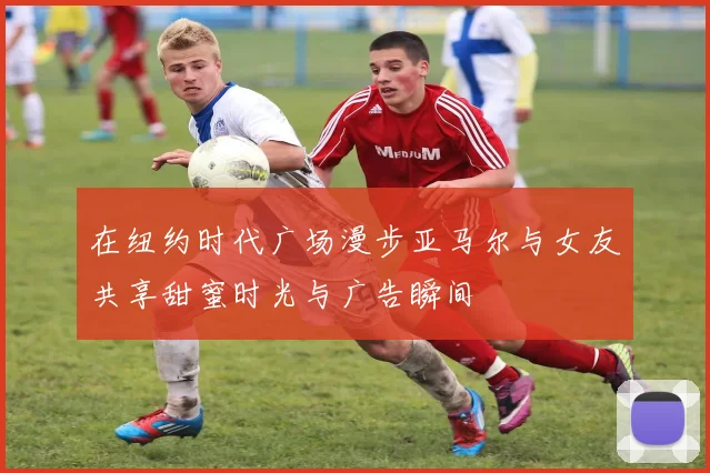 在纽约时代广场漫步亚马尔与女友共享甜蜜时光与广告瞬间
