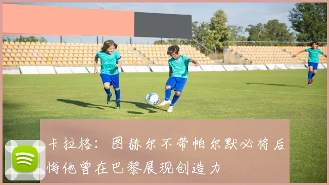 卡拉格：图赫尔不带帕尔默必将后悔他曾在巴黎展现创造力