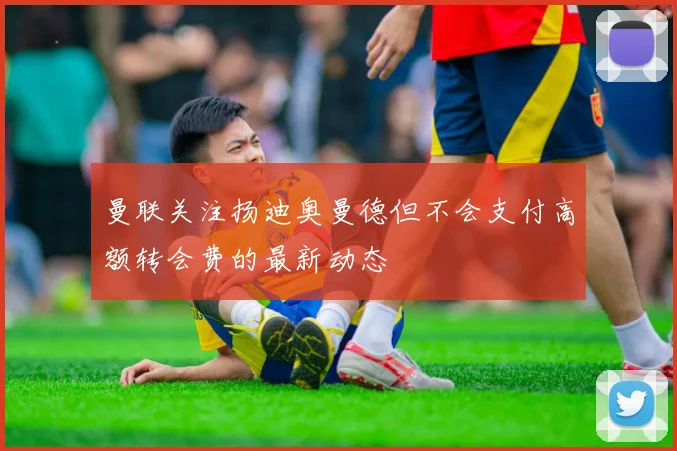 曼联关注扬迪奥曼德但不会支付高额转会费的最新动态