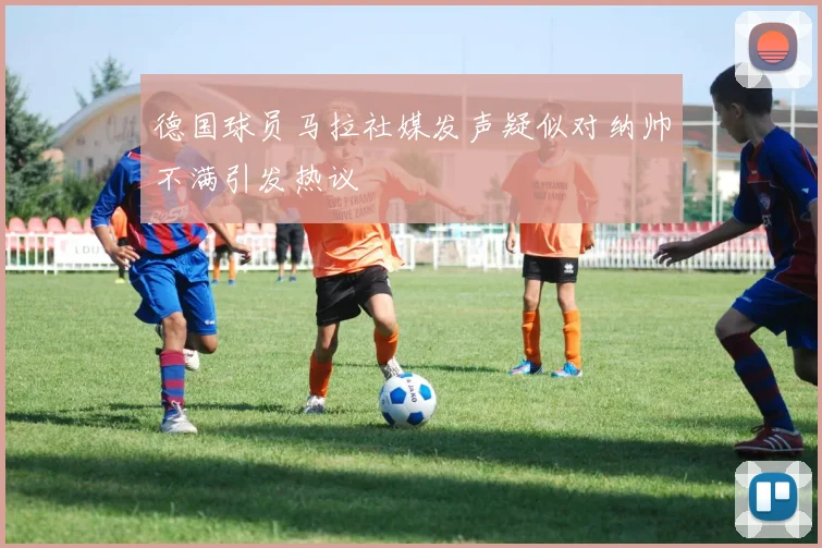 德国球员马拉社媒发声疑似对纳帅不满引发热议