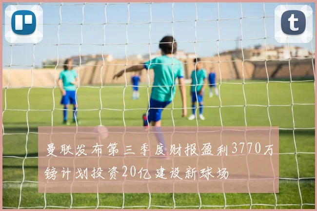 曼联发布第三季度财报盈利3770万镑计划投资20亿建设新球场