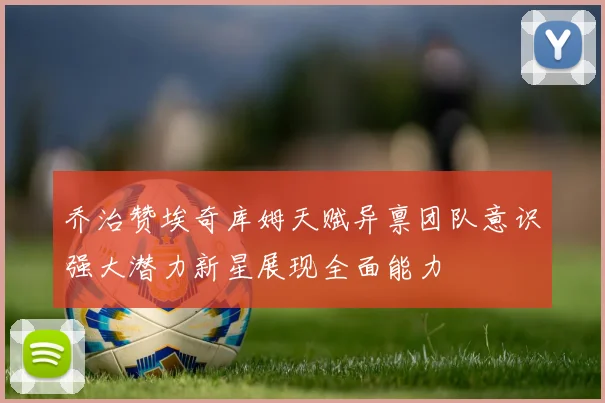 乔治赞埃奇库姆天赋异禀团队意识强大潜力新星展现全面能力