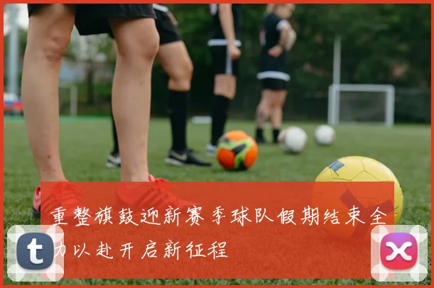 重整旗鼓迎新赛季球队假期结束全力以赴开启新征程