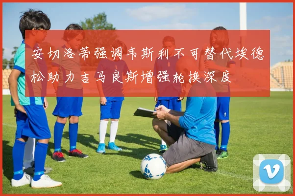 安切洛蒂强调韦斯利不可替代埃德松助力吉马良斯增强轮换深度