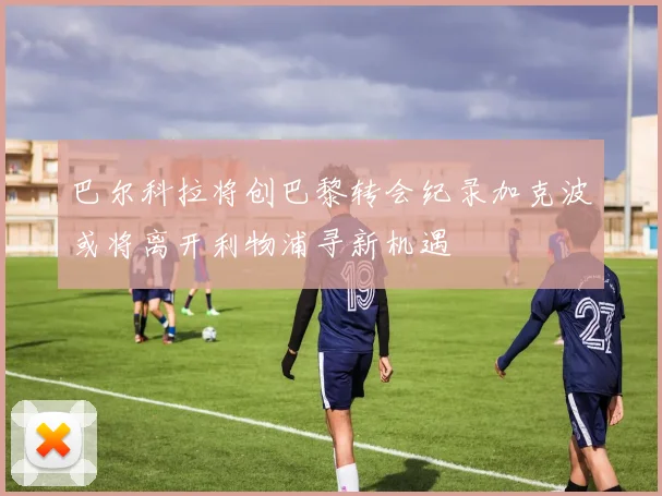 巴尔科拉将创巴黎转会纪录加克波或将离开利物浦寻新机遇