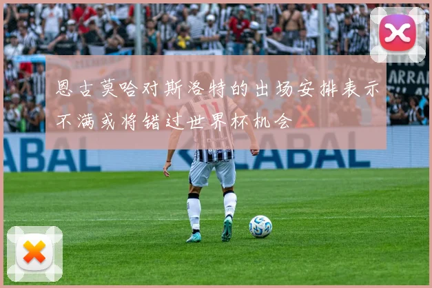 恩古莫哈对斯洛特的出场安排表示不满或将错过世界杯机会