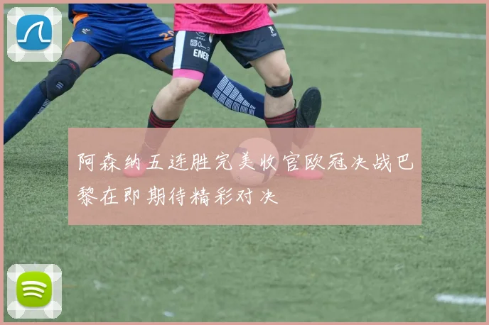 阿森纳五连胜完美收官欧冠决战巴黎在即期待精彩对决