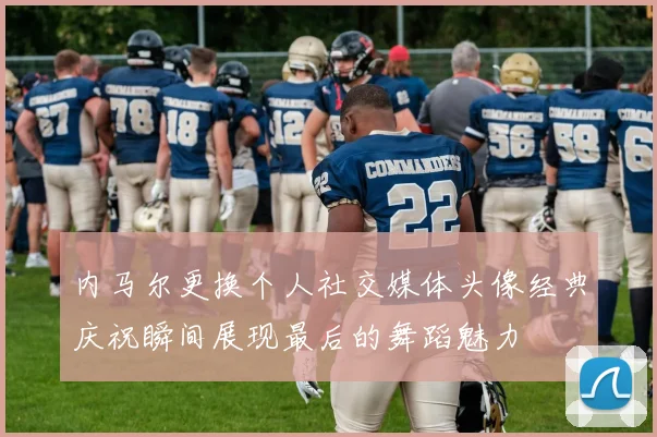 内马尔更换个人社交媒体头像经典庆祝瞬间展现最后的舞蹈魅力