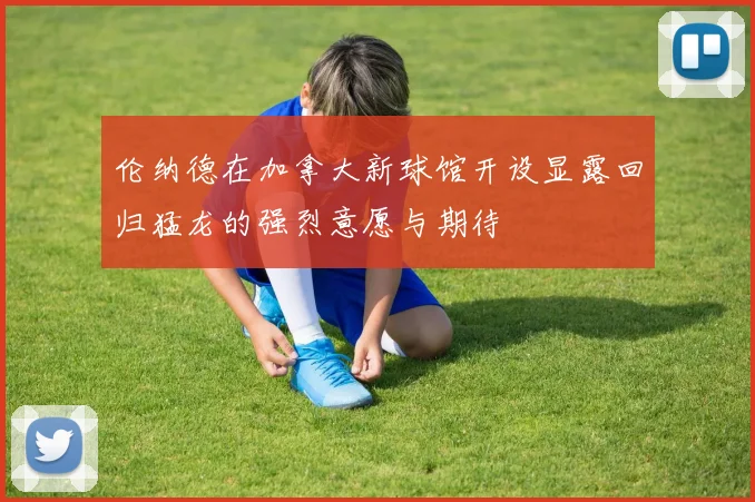伦纳德在加拿大新球馆开设显露回归猛龙的强烈意愿与期待