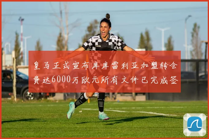 皇马正式宣布库库雷利亚加盟转会费达6000万欧元所有文件已完成签署