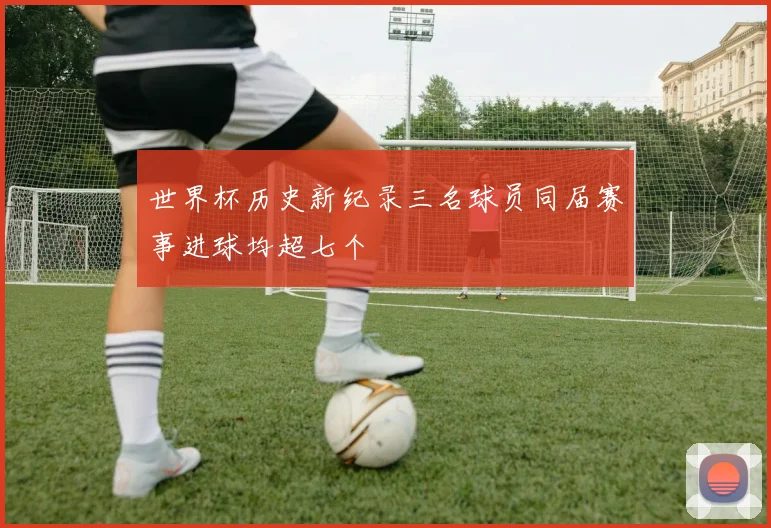 世界杯历史新纪录三名球员同届赛事进球均超七个