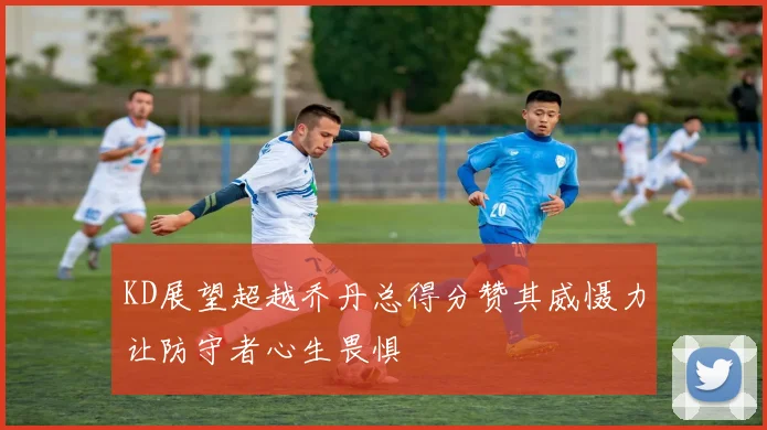 KD展望超越乔丹总得分赞其威慑力让防守者心生畏惧