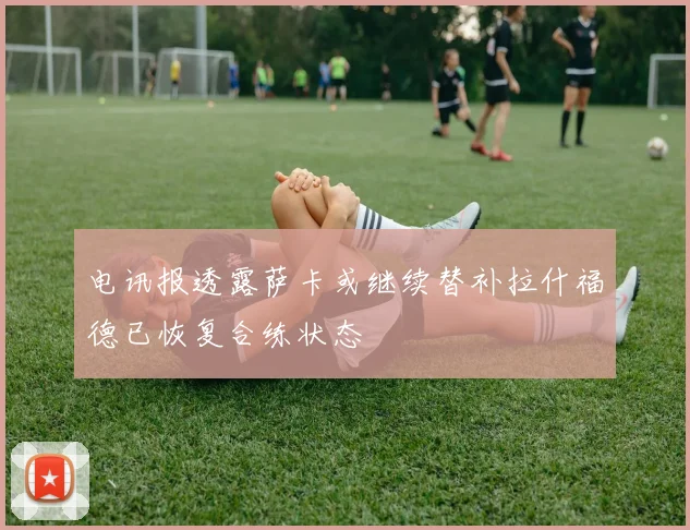 电讯报透露萨卡或继续替补拉什福德已恢复合练状态