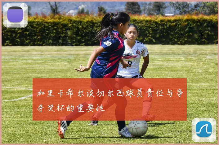 加里卡希尔谈切尔西球员责任与争夺奖杯的重要性