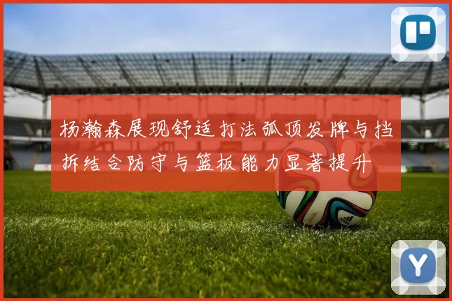 杨瀚森展现舒适打法弧顶发牌与挡拆结合防守与篮板能力显著提升