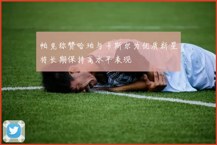 帕克称赞哈珀与卡斯尔为优质新星将长期保持高水平表现