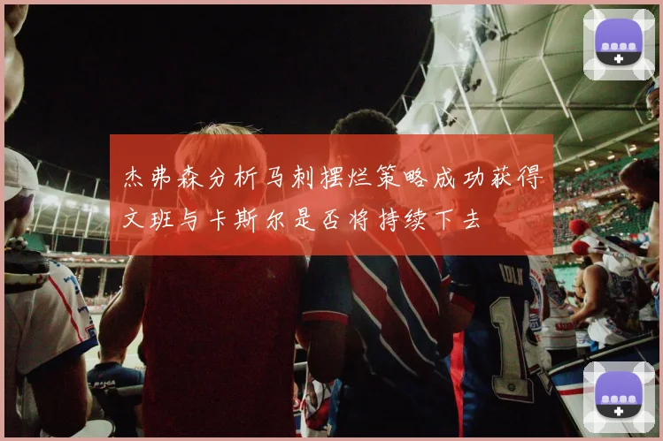 杰弗森分析马刺摆烂策略成功获得文班与卡斯尔是否将持续下去