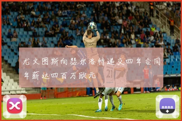 尤文图斯向瑟尔洛特递交四年合同年薪达四百万欧元