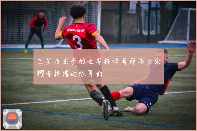 巨星与龙套的世界杯传奇那些为荣耀而拼搏的球员们