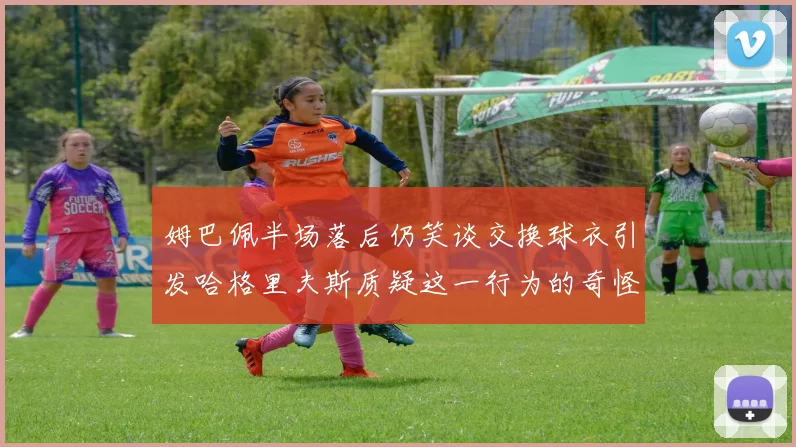 姆巴佩半场落后仍笑谈交换球衣引发哈格里夫斯质疑这一行为的奇怪性